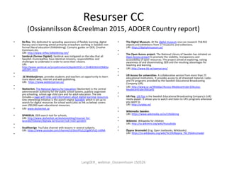 Resurser CC
(Ossiannilsson &Creelman 2015, ADOER Country report)
• Re:flex. Site dedicated to spreading awareness of flexible learning, digital
literacy and e-learning aimed primarily at teachers working in Swedish non-
formal liberal education (folkbildning). Contains guides on OER, Creative
Commons etc.
URI: http://www.reflex.folkbildning.net/
• Sambruk (former Digidel). Sambruk was instigated on the idea that all
Swedish municipalities have identical missions, responsibilities and
challenges to undertake in order to serve their citizens.
URI:
http://www.sambruk.se/projektnatverk/digidel2015.4.554830361429b83a
ad324f1.html
•
• .SE Webbstjärnan. provides students and teachers an opportunity to learn
more about web, internet and web publishing.
URI: https://www.webbstjarnan.se/
•
• Skolverket. The National Agency for Education (Skolverket) is the central
administrative authority for the public school system, publicly organised
pre schooling, school-age child care and for adult education. The site
includes a page with links and information about digital learning resources.
One interesting initiative is the search engine Spindeln which is set up to
search for digital resources for school work (also as link as below) covers
over 200,000 open educational resources.
• URI: www.skolverket.se
• SPINDELN. OER search tool for schools.
URI: http://www.skolverket.se/skolutveckling/resurser-for-
larande/itiskolan/digitala-larresurser/sok-med-spindeln
•
• StudiSverige. YouTube channel with lessons in several subjects.
URI: https://www.youtube.com/channel/UC6isUPfzZc2QgW5FzQ-mRNA
•
• The Digital Museum. At the digital museum one can research 718,922
objects and exhibitions from 17 museums and collections.
URI: https://digitaltmuseum.se/
•
• The Open Access project. The National Library of Sweden has initiated an
Open Access project to promote the visibility, transparency and
accessibility of open resources. The project aimed at exploring, raising
awareness of and disseminating OER and the resulting advantages for
teaching and learning.
• URI: http://www.kb.se/openaccess/
•
• UR Access for universities. A collaborative service from more than 25
educational institutions. It provides access to all streamed material, radio-
and TV-programs provided by the Swedish Educational Broadcasting
Company (UR).
• URI: http://www.ur.se/Webbar/Access-Mediecentraler3/Access-
Mediecentraler/Aktuellt
•
• UR Play. UR Play is the Swedish Educational Broadcasting Company's (UR)
media player. It allows you to watch and listen to UR's programs whenever
you want to.
URI: http://urplay.se/
•
• Wikimedia Sweden.
URI: https://www.wikimedia.se/sv/Utbildning
•
• Wikimini. Wikipedia for children
URI: http://sv.wikimini.org/wiki/Huvudsida
•
• Öppna läromedel (Eng. Open textbooks, Wikibooks)
URI: https://sv.wikibooks.org/wiki/%C3%96ppna_l%C3%A4romedel
LangOER_ webinar_Ossiannilsson 150326
 