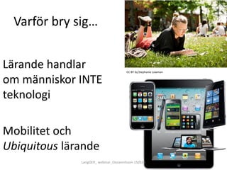 Varför bry sig…
Lärande handlar
om människor INTE
teknologi
Mobilitet och
Ubiquitous lärande
CC BY by Stephanie Lowman
LangOER_ webinar_Ossiannilsson 150326
 