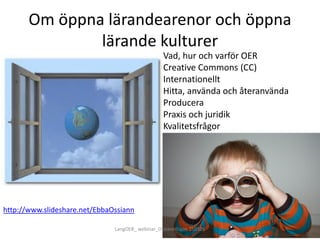 Om öppna lärandearenor och öppna
lärande kulturer
Vad, hur och varför OER
Creative Commons (CC)
Internationellt
Hitta, använda och återanvända
Producera
Praxis och juridik
Kvalitetsfrågor
http://www.slideshare.net/EbbaOssiann
LangOER_ webinar_Ossiannilsson 150326
 