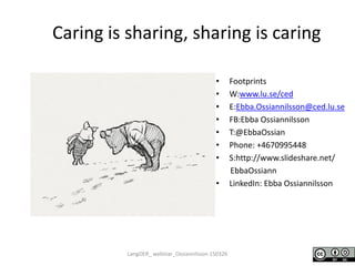 Caring is sharing, sharing is caring
• Footprints
• W:www.lu.se/ced
• E:Ebba.Ossiannilsson@ced.lu.se
• FB:Ebba Ossiannilsson
• T:@EbbaOssian
• Phone: +4670995448
• S:http://www.slideshare.net/
EbbaOssiann
• LinkedIn: Ebba Ossiannilsson
LangOER_ webinar_Ossiannilsson 150326
 