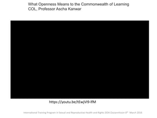 International Training Program in Sexual and Reproductive Health and Rights SIDA Ossiannilsson 8th March 2016
https://youtu.be/tEwjVI9-lfM
What Openness Means to the Commonwealth of Learning
COL, Professor Ascha Kanwar
 