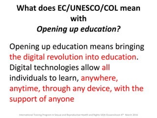 What does EC/UNESCO/COL mean
with
Opening up education?
Opening up education means bringing
the digital revolution into education.
Digital technologies allow all
individuals to learn, anywhere,
anytime, through any device, with the
support of anyone
International Training Program in Sexual and Reproductive Health and Rights SIDA Ossiannilsson 8th March 2016
 