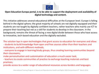 International Training Program in Sexual and Reproductive Health and Rights SIDA Ossiannilsson 8th March 2016
Open Education Europa portal, is to be able to support the deployment and availability of
digital technology and content.
This initiative addresses several educational difficulties at the European level. Europe is falling
behind in the digital sphere; the great majority of schools are not digitally equipped and their
students are not taught by digitally confident teachers, rather teachers who mainly use ICT to
prepare their teaching but not as a skill for students to develop in the classroom. In the
background, remains the threat of facing a new digital divide between those who have access
to innovative, tech-based education and the digitally excluded.
The solution lays in open technologies that grant access to education for everyone and allow:
- students to build knowledge from open and free sources other than their teachers and
institutions, and with different methods;
- everyone to engage in learning/study groups, thus creating learning communities beyond
their classrooms;
make personalisation and customisation of education a much easier task;
- teachers to create communities of practice to exchange teaching materials and best
practices;
provide access to a wider range of educational resources across borders and languages.
 
