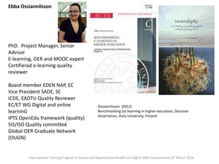 Ebba Ossiannilsson
PhD. Project Manager, Senior
Advisor
E-learning, OER and MOOC expert
Certifierad e-learning quality
reviewer
Board member EDEN NAP, EC
Vice President SADE, SE
ICDE, EADTU Quality Reviewer
EC/ET WG Digital and online
learninG
IPTS OpenEdu framework (quality)
SIS/ISO Quality committeé
Global OER Graduate Network
(OUGN)
Ossiannilsson (2012)
Benchmarking (e)-learning in higher education, Doctoral
dissertation, Oulu University, Finland
International Training Program in Sexual and Reproductive Health and Rights SIDA Ossiannilsson 8th March 2016
 
