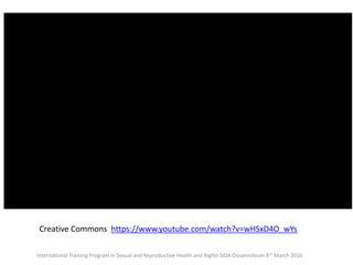 <iframe width="560" height="315"
src="//www.youtube.com/embed/wHSxD4O_
wYs" frameborder="0"
allowfullscreen></iframe>
Creative Commons https://www.youtube.com/watch?v=wHSxD4O_wYs
International Training Program in Sexual and Reproductive Health and Rights SIDA Ossiannilsson 8th March 2016
 