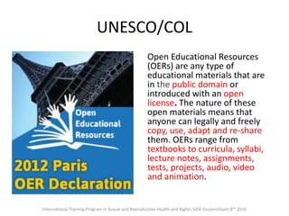 UNESCO/COL
Open Educational Resources
(OERs) are any type of
educational materials that are
in the public domain or
introduced with an open
license. The nature of these
open materials means that
anyone can legally and freely
copy, use, adapt and re-share
them. OERs range from
textbooks to curricula, syllabi,
lecture notes, assignments,
tests, projects, audio, video
and animation.
International Training Program in Sexual and Reproductive Health and Rights SIDA Ossiannilsson 8th 2016
 