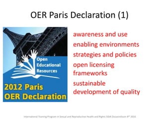 OER Paris Declaration (1)
awareness and use
enabling environments
strategies and policies
open licensing
frameworks
sustainable
development of quality
International Training Program in Sexual and Reproductive Health and Rights SIDA Ossiannilsson 8th 2016
 