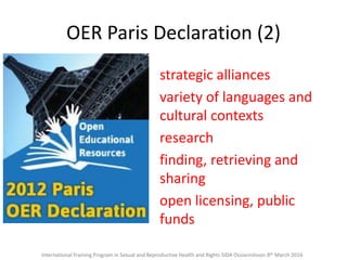 OER Paris Declaration (2)
strategic alliances
variety of languages and
cultural contexts
research
finding, retrieving and
sharing
open licensing, public
funds
International Training Program in Sexual and Reproductive Health and Rights SIDA Ossiannilsson 8th March 2016
 
