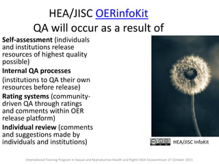 HEA/JISC OERinfoKit
QA will occur as a result of
Self-assessment (individuals
and institutions release
resources of highest quality
possible)
Internal QA processes
(institutions to QA their own
resources before release)
Rating systems (community-
driven QA through ratings
and comments within OER
release platform)
Individual review (comments
and suggestions made by
individuals and institutions) HEA/JISC InfoKit
International Training Program in Sexual and Reproductive Health and Rights SIDA Ossiannilsson 27 October 2015
 
