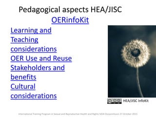 Pedagogical aspects HEA/JISC
OERinfoKit
Learning and
Teaching
considerations
OER Use and Reuse
Stakeholders and
benefits
Cultural
considerations HEA/JISC InfoKit
International Training Program in Sexual and Reproductive Health and Rights SIDA Ossiannilsson 27 October 2015
 