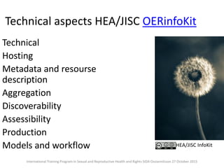 Technical aspects HEA/JISC OERinfoKit
Technical
Hosting
Metadata and resourse
description
Aggregation
Discoverability
Assessibility
Production
Models and workflow HEA/JISC InfoKit
International Training Program in Sexual and Reproductive Health and Rights SIDA Ossiannilsson 27 October 2015
 