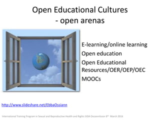 Open Educational Cultures
- open arenas
E-learning/online learning
Open education
Open Educational
Resources/OER/OEP/OEC
MOOCs
http://www.slideshare.net/EbbaOssiann
International Training Program in Sexual and Reproductive Health and Rights SIDA Ossiannilsson 8th March 2016
 