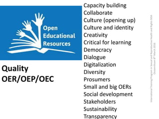 Capacity building
Collaborate
Culture (opening up)
Culture and identity
Creativity
Critical for learning
Democracy
Dialogue
Digitalization
Diversity
Prosumers
Small and big OERs
Social development
Stakeholders
Sustainability
Transparency
Quality
OER/OEP/OEC
InternationalTrainingPrograminSexualandReproductiveHealthandRightsSIDA
Ossiannilsson8thMarch2016
 