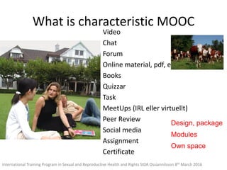 What is characteristic MOOC
Video
Chat
Forum
Online material, pdf, etc
Books
Quizzar
Task
MeetUps (IRL eller virtuellt)
Peer Review
Social media
Assignment
Certificate
Design, package
Modules
Own space
International Training Program in Sexual and Reproductive Health and Rights SIDA Ossiannilsson 8th March 2016
 