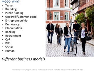 MOOC- WHY?
• Teaser
• Branding
• Public funding
• Goodwill/Common good
• Entrepreneurship
• Democracy
• Globalisation
• Ranking
• Recruitment
• CoP
• PLE
• Social
• Human
Different business models
International Training Program in Sexual and Reproductive Health and Rights SIDA Ossiannilsson 8th March 2016
 
