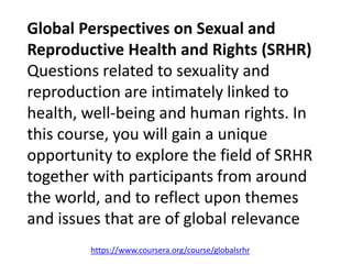 https://www.coursera.org/course/globalsrhr
Global Perspectives on Sexual and
Reproductive Health and Rights (SRHR)
Questions related to sexuality and
reproduction are intimately linked to
health, well-being and human rights. In
this course, you will gain a unique
opportunity to explore the field of SRHR
together with participants from around
the world, and to reflect upon themes
and issues that are of global relevance
 