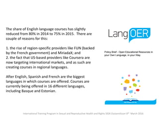 International Training Program in Sexual and Reproductive Health and Rights SIDA Ossiannilsson 8th March 2016
The share of English language courses has slightly
reduced from 80% in 2014 to 75% in 2015. There are
couple of reasons for this:
1. the rise of region-specific providers like FUN (backed
by the French government) and MiriadaX; and
2. the fact that US-based providers like Coursera are
now targeting international markets, and as such are
creating courses in regional languages.
After English, Spanish and French are the biggest
languages in which courses are offered. Courses are
currently being offered in 16 different languages,
including Basque and Estonian.
 