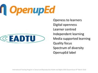Openess to learners
Digital openness
Learner centred
Independent learning
Media supported learning
Quality focus
Spectrum of diversity
OpenupEd label
International Training Program in Sexual and Reproductive Health and Rights SIDA Ossiannilsson 8th March 2016
 