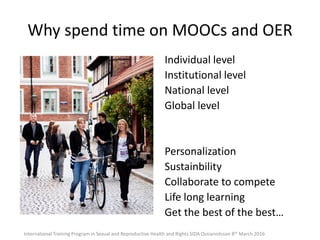 Why spend time on MOOCs and OER
Individual level
Institutional level
National level
Global level
Personalization
Sustainbility
Collaborate to compete
Life long learning
Get the best of the best…
International Training Program in Sexual and Reproductive Health and Rights SIDA Ossiannilsson 8th March 2016
 