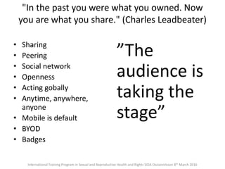 • Sharing
• Peering
• Social network
• Openness
• Acting gobally
• Anytime, anywhere,
anyone
• Mobile is default
• BYOD
• Badges
”The
audience is
taking the
stage”
International Training Program in Sexual and Reproductive Health and Rights SIDA Ossiannilsson 8th March 2016
"In the past you were what you owned. Now
you are what you share." (Charles Leadbeater)
 