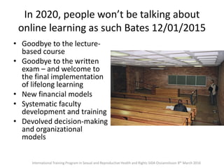 In 2020, people won’t be talking about
online learning as such Bates 12/01/2015
• Goodbye to the lecture-
based course
• Goodbye to the written
exam – and welcome to
the final implementation
of lifelong learning
• New financial models
• Systematic faculty
development and training
• Devolved decision-making
and organizational
models
International Training Program in Sexual and Reproductive Health and Rights SIDA Ossiannilsson 8th March 2016
 