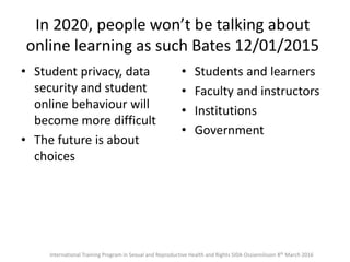 In 2020, people won’t be talking about
online learning as such Bates 12/01/2015
• Student privacy, data
security and student
online behaviour will
become more difficult
• The future is about
choices
• Students and learners
• Faculty and instructors
• Institutions
• Government
International Training Program in Sexual and Reproductive Health and Rights SIDA Ossiannilsson 8th March 2016
 
