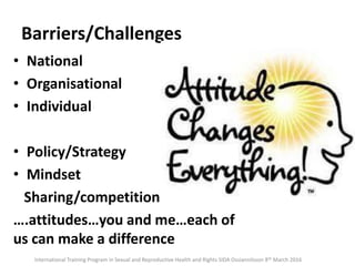 Barriers/Challenges
• National
• Organisational
• Individual
• Policy/Strategy
• Mindset
Sharing/competition
….attitudes…you and me…each of
us can make a difference
International Training Program in Sexual and Reproductive Health and Rights SIDA Ossiannilsson 8th March 2016
 