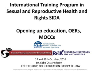 18 and 19th October, 2016
Dr. Ebba Ossiannilsson
EDEN FELLOW, OPEN EDUCATION EUROPA FELLOW
International Training Program in
Sexual and Reproductive Health and
Rights SIDA
Opening up education, OERs,
MOCCs
International Training Program in Sexual and Reproductive Health and Rights SIDA Ossiannilsson 18 October 2016
 