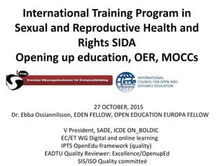 27 OCTOBER, 2015
Dr. Ebba Ossiannilsson, EDEN FELLOW, OPEN EDUCATION EUROPA FELLOW
V President, SADE, ICDE ON_BOLDIC
EC/ET WG Digital and online learning
IPTS OpenEdu framework (quality)
EADTU Quality Reviewer: Excellence/OpenupEd
SIS/ISO Quality committeé
International Training Program in
Sexual and Reproductive Health and
Rights SIDA
Opening up education, OER, MOCCs
 