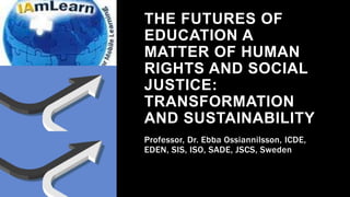 THE FUTURES OF
EDUCATION A
MATTER OF HUMAN
RIGHTS AND SOCIAL
JUSTICE:
TRANSFORMATION
AND SUSTAINABILITY
Professor, Dr. Ebba Ossiannilsson, ICDE,
EDEN, SIS, ISO, SADE, JSCS, Sweden
 