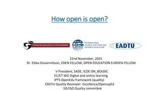 22nd November, 2015
Dr. Ebba Ossiannilsson, EDEN FELLOW, OPEN EDUCATION EUROPA FELLOW
V President, SADE, ICDE ON_BOLDIC
EC/ET WG Digital and online learning
IPTS OpenEdu framework (quality)
EADTU Quality Reviewer: Excellence/OpenupEd
SIS/ISO Quality committeé
How open is open?
 