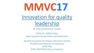 Innovation	for	quality	
leadership
Dr. Ebba Ossiannilsson, Sweden
EDEN EC, EDEN Fellow
Open Education Europa Fellow and Ambassador
Swedish Association for Distance Edcuation, Sweden
Swedish Association for e-Competence
ICDE FPQ
ICDE OER Public Policy Committee
 
