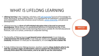 WHAT IS LIFELONG LEARNING
• Lifelong learning is the "ongoing, voluntary, and self-motivated"pursuit of knowledge for
either personal or professional reasons. It is important for an individual's competitiveness
and employability, but also enhances social inclusion, active citizenship, and personal
development.[
• Lifelong learning is a form of self-initiated education that is focused on personal
development. While there is no standardized definition of lifelong learning, it has
generally been taken to refer to the learning that occurs outside of a formal educational
institute, such as a school, university or corporate training
• The benefits of lifelong learning go beyond career advancement. It can help you
understand how the world works. It can help you realize your passions and boost
creativity. Whatever it is that you're interested in, it is one way to live a better life
• To help children become lifelong learners, teachers need to show students what to do
with the countless pages of information, how to analyze the information, how to
critically think about the information, and to be able to use the information.
 