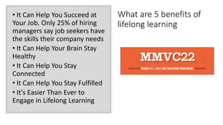 • It Can Help You Succeed at
Your Job. Only 25% of hiring
managers say job seekers have
the skills their company needs
• It Can Help Your Brain Stay
Healthy
• It Can Help You Stay
Connected
• It Can Help You Stay Fulfilled
• It's Easier Than Ever to
Engage in Lifelong Learning
What are 5 benefits of
lifelong learning
 
