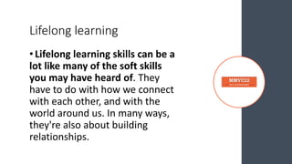 Lifelong learning
•Lifelong learning skills can be a
lot like many of the soft skills
you may have heard of. They
have to do with how we connect
with each other, and with the
world around us. In many ways,
they're also about building
relationships.
 