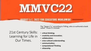 21st Century Skills:
Learning for Life in
Our Times.
The “Seven C's,” according to Trilling, who co-authored a book
called” Those C's include:
• critical thinking;
• creativity and innovation;
• collaboration;
• cross-cultural understanding;
• communication;
• computational Thinking
• citizenship
 