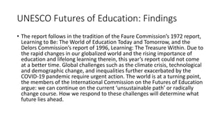 UNESCO Futures of Education: Findings
• The report follows in the tradition of the Faure Commission’s 1972 report,
Learning to Be: The World of Education Today and Tomorrow, and the
Delors Commission’s report of 1996, Learning: The Treasure Within. Due to
the rapid changes in our globalized world and the rising importance of
education and lifelong learning therein, this year’s report could not come
at a better time. Global challenges such as the climate crisis, technological
and demographic change, and inequalities further exacerbated by the
COVID-19 pandemic require urgent action. The world is at a turning point,
the members of the International Commission on the Futures of Education
argue: we can continue on the current ‘unsustainable path’ or radically
change course. How we respond to these challenges will determine what
future lies ahead.
 