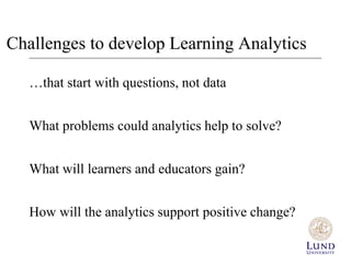 Challenges to develop Learning Analytics 
…that start with questions, not data 
What problems could analytics help to solve? 
What will learners and educators gain? 
How will the analytics support positive change? 
 