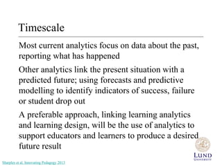 Timescale 
Most current analytics focus on data about the past, 
reporting what has happened 
Other analytics link the present situation with a 
predicted future; using forecasts and predictive 
modelling to identify indicators of success, failure 
or student drop out 
A preferable approach, linking learning analytics 
and learning design, will be the use of analytics to 
support educators and learners to produce a desired 
future result 
Sharples et al. Innovating Pedagogy 2013 
 