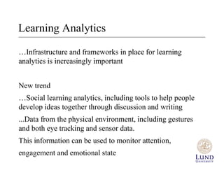 Learning Analytics 
…Infrastructure and frameworks in place for learning 
analytics is increasingly important 
New trend 
…Social learning analytics, including tools to help people 
develop ideas together through discussion and writing 
...Data from the physical environment, including gestures 
and both eye tracking and sensor data. 
This information can be used to monitor attention, 
engagement and emotional state 
 