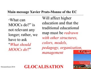 Main message Xavier Prats-Monne of the EC 
“What can 
MOOCs do?” is 
not relevant any 
longer; rather, we 
have to ask 
"What should 
MOOCs do?” 
Will affect higher 
education and that the 
traditional educational 
map must be redrawn 
with other structures, 
colors, models, 
pedagogy, organization, 
management 
Ossiannilsson 2014 GLOCALISATION 
 