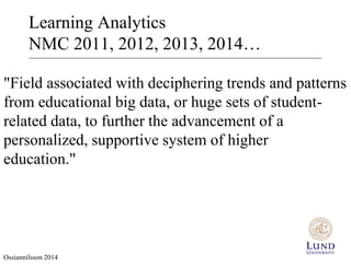 Learning Analytics 
NMC 2011, 2012, 2013, 2014… 
"Field associated with deciphering trends and patterns 
from educational big data, or huge sets of student-related 
data, to further the advancement of a 
personalized, supportive system of higher 
education." 
Ossiannilsson 2014 
 