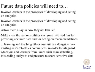 Future data policies will need to… 
Involve learners in the processes of developing and acting 
on analytics 
Involve learners in the processes of developing and acting 
on analytics 
Allow them a say in how they are labelled 
Make clear the responsibilities everyone involved has for 
providing accurate data and for acting on recommendations 
…learning and teaching ethics committees alongside pre-existing 
research ethics committees, in order to safeguard 
educators and learners from issues such as mislabelling, 
misleading analytics and pressure to share sensitive data 
 