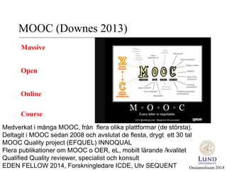 MOOC (Downes 2013) 
Massive 
Open 
Online 
Course 
Medverkat i många MOOC, från flera olika plattformar (de största). 
Deltagit i MOOC sedan 2008 och avslutat de flesta, drygt ett 30 tal 
MOOC Quality project (EFQUEL) INNOQUAL 
Flera publikationer om MOOC o OER, eL, mobilt lärande /kvalitet 
Qualified Quality reviewer, specialist och konsult 
EDEN FELLOW 2014, Forskningledare ICDE, Utv SEQUENT 
Ossiannilsson 2014 
 