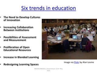 Six trends in education
• The Need to Develop Cultures
of Innovation
• Increasing Collaboration
Between Institutions
• Possibilities of Assessment
and Measurement
• Proliferation of Open
Educational Resources
• Increase in Blended Learning
• Redesigning Learning Spaces
MOODLEMOOC6_Ossiannilsson 22nd May
2015
Image via Flickr by Alan Levine
 