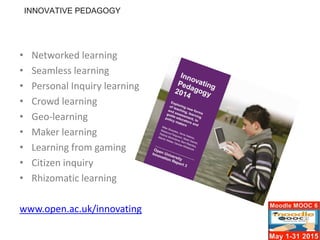 • Networked learning
• Seamless learning
• Personal Inquiry learning
• Crowd learning
• Geo-learning
• Maker learning
• Learning from gaming
• Citizen inquiry
• Rhizomatic learning
www.open.ac.uk/innovating
INNOVATIVE PEDAGOGY
 