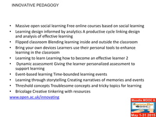• Massive open social learning Free online courses based on social learning
• Learning design informed by analytics A productive cycle linking design
and analysis of effective learning
• Flipped classroom Blending learning inside and outside the classroom
• Bring your own devices Learners use their personal tools to enhance
learning in the classroom
• Learning to learn Learning how to become an effective learner 2
• Dynamic assessment Giving the learner personalized assessment to
support learning
• Event-based learning Time-bounded learning events
• Learning through storytelling Creating narratives of memories and events
• Threshold concepts Troublesome concepts and tricky topics for learning
• Bricolage Creative tinkering with resources
www.open.ac.uk/innovating
INNOVATIVE PEDAGOGY
 