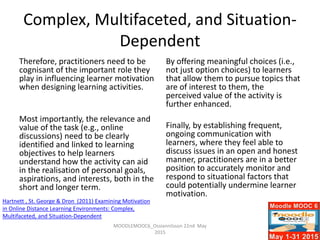 Complex, Multifaceted, and Situation-
Dependent
Therefore, practitioners need to be
cognisant of the important role they
play in influencing learner motivation
when designing learning activities.
Most importantly, the relevance and
value of the task (e.g., online
discussions) need to be clearly
identified and linked to learning
objectives to help learners
understand how the activity can aid
in the realisation of personal goals,
aspirations, and interests, both in the
short and longer term.
By offering meaningful choices (i.e.,
not just option choices) to learners
that allow them to pursue topics that
are of interest to them, the
perceived value of the activity is
further enhanced.
Finally, by establishing frequent,
ongoing communication with
learners, where they feel able to
discuss issues in an open and honest
manner, practitioners are in a better
position to accurately monitor and
respond to situational factors that
could potentially undermine learner
motivation.
MOODLEMOOC6_Ossiannilsson 22nd May
2015
Hartnett , St. George & Dron (2011) Examining Motivation
in Online Distance Learning Environments: Complex,
Multifaceted, and Situation-Dependent
 