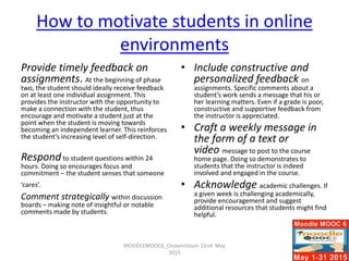 How to motivate students in online
environments
Provide timely feedback on
assignments. At the beginning of phase
two, the student should ideally receive feedback
on at least one individual assignment. This
provides the instructor with the opportunity to
make a connection with the student, thus
encourage and motivate a student just at the
point when the student is moving towards
becoming an independent learner. This reinforces
the student’s increasing level of self-direction.
Respondto student questions within 24
hours. Doing so encourages focus and
commitment – the student senses that someone
‘cares’.
Comment strategically within discussion
boards – making note of insightful or notable
comments made by students.
• Include constructive and
personalized feedback on
assignments. Specific comments about a
student’s work sends a message that his or
her learning matters. Even if a grade is poor,
constructive and supportive feedback from
the instructor is appreciated.
• Craft a weekly message in
the form of a text or
video message to post to the course
home page. Doing so demonstrates to
students that the instructor is indeed
involved and engaged in the course.
• Acknowledge academic challenges. If
a given week is challenging academically,
provide encouragement and suggest
additional resources that students might find
helpful.
MOODLEMOOC6_Ossiannilsson 22nd May
2015
 