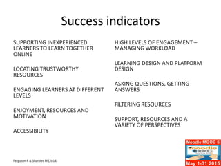 Success indicators
SUPPORTING INEXPERIENCED
LEARNERS TO LEARN TOGETHER
ONLINE
LOCATING TRUSTWORTHY
RESOURCES
ENGAGING LEARNERS AT DIFFERENT
LEVELS
ENJOYMENT, RESOURCES AND
MOTIVATION
ACCESSIBILITY
Ferguson R & Sharples M (2014)
HIGH LEVELS OF ENGAGEMENT –
MANAGING WORKLOAD
LEARNING DESIGN AND PLATFORM
DESIGN
ASKING QUESTIONS, GETTING
ANSWERS
FILTERING RESOURCES
SUPPORT, RESOURCES AND A
VARIETY OF PERSPECTIVES
 